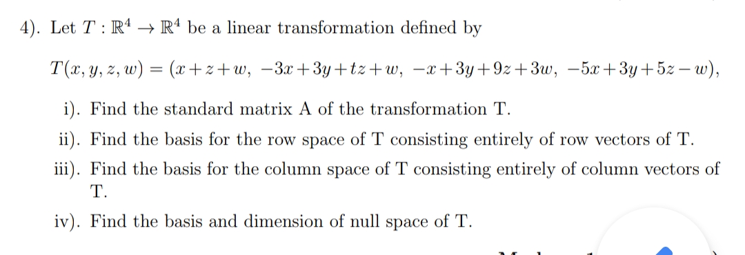 4). Let T : R4 → Rª be a linear transformation defined by
T(x, y, z, w) = (x+z+w, –3x+3y+tz+w, –x+3y+9z+3w, –5x+3y+5z – w),
i). Find the standard matrix A of the transformation T.
ii). Find the basis for the row space of T consisting entirely of row vectors of T.
iii). Find the basis for the column space of T consisting entirely of column vectors of
Т.
iv). Find the basis and dimension of null space of T.
