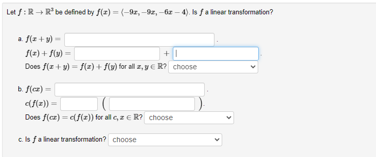 Let f : R → R³ be defined by f(x) =(-9x, –9x, –6x – 4). Is fa linear transformation?
a. f(x+ y) =
f(x) + f(y)
Does f(x + y) = f(x)+ f(y) for all a, y E R? choose
b. f(cz) =
c(f(x)) =
%3D
Does f(cz) = c(f(x)) for all c, x E R? choose
c. Is fa linear transformation? choose
