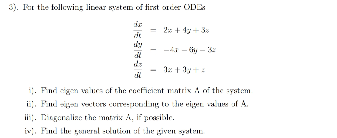 3). For the following linear system of first order ODES
dx
2x + 4y + 3z
dt
dy
— 4а — 6у — 32
%3D
dt
dz
Зх + Зу + 2
%3D
dt
i). Find eigen values of the coefficient matrix A of the system.
ii). Find eigen vectors corresponding to the eigen values of A.
iii). Diagonalize the matrix A, if possible.
iv). Find the general solution of the given system.
