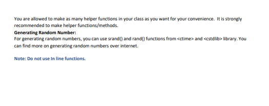 You are allowed to make as many helper functions in your class as you want for your convenience. It is strongly
recommended to make helper functions/methods.
Generating Random Number:
For generating random numbers, you can use srand() and rand() functions from <ctime> and <cstdlib> library. You
can find more on generating random numbers over internet.
Note: Do not use In line functions.

