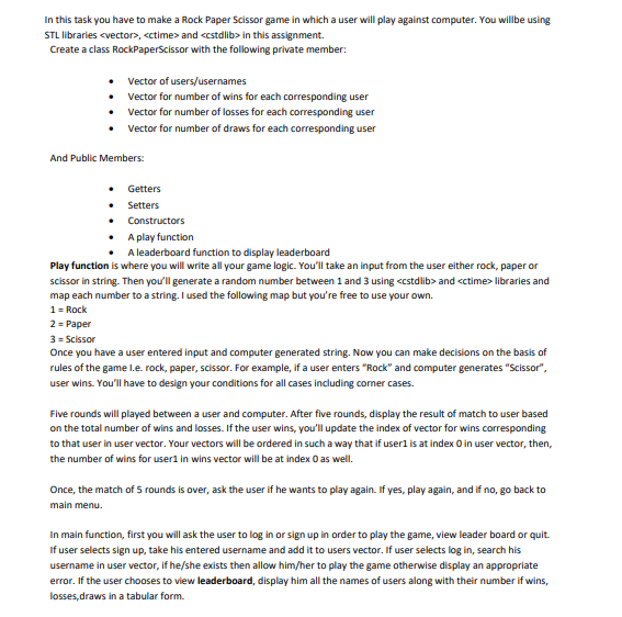 In this task you have to make a Rock Paper Scissor game in which a user will play against computer. You willbe using
STL libraries <vector>, <ctime> and <cstdlib> in this assignment.
Create a class RockPaperScissor with the following private member:
Vector of users/usernames
Vector for number of wins for each corresponding user
Vector for number of losses for each corresponding user
Vector for number of draws for each corresponding user
And Public Members:
• Getters
• Setters
• Constructors
A play function
A leaderboard function to display leaderboard
Play function is where you will write all your game logic. You'll take an input from the user either rock, paper or
scissor in string. Then you'll generate a random number between 1 and 3 using <cstdlib> and <ctime> libraries and
map each number to a string. I used the following map but you're free to use your own.
1= Rock
2= Paper
3 = Scissor
Once you have a user entered input and computer generated string. Now you can make decisions on the basis of
rules of the game l.e. rock, paper, scissor. For example, if a user enters "Rock" and computer generates "Scissor",
user wins. You'll have to design your conditions for all cases including corner cases.
Five rounds will played between a user and computer. After five rounds, display the result of match to user based
on the total number of wins and losses. If the user wins, you'll update the index of vector for wins corresponding
to that user in user vector. Your vectors will be ordered in such a way that if userl is at index O in user vector, then,
the number of wins for user1 in wins vector will be at index 0 as well.
Once, the match of 5 rounds is over, ask the user if he wants to play again. If yes, play again, and if no, go back to
main menu.
In main function, first you will ask the user to log in or sign up in order to play the game, view leader board or quit.
If user selects sign up, take his entered username and add it to users vector. If user selects log in, search his
username in user vector, if he/she exists then allow him/her to play the game otherwise display an appropriate
error. If the user chooses to view leaderboard, display him all the names of users along with their number if wins,
losses,draws in a tabular form.
