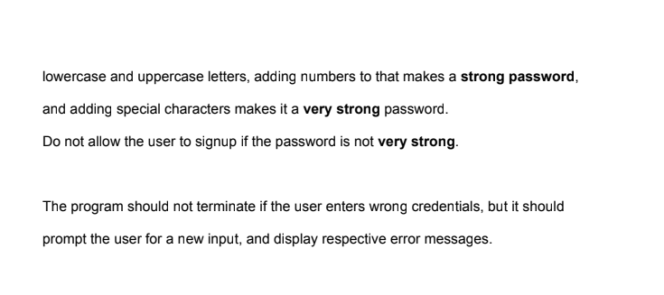 lowercase and uppercase letters, adding numbers to that makes a strong password,
and adding special characters makes it a very strong password.
Do not allow the user to signup if the password is not very strong.
The program should not terminate if the user enters wrong credentials, but it should
prompt the user for a new input, and display respective error messages.
