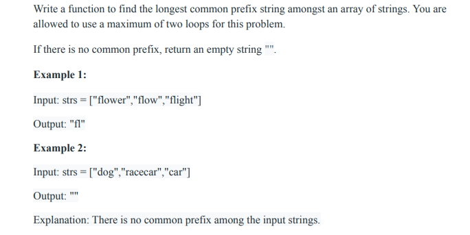 Write a function to find the longest common prefix string amongst an array of strings. You are
allowed to use a maximum of two loops for this problem.
If there is no common prefix, return an empty string "".
Example 1:
Input: strs = ["flower","flow","flight"]
Output: "fl"
Example 2:
Input: strs = ["dog","racecar","car"]
Output: ""
Explanation: There is no common prefix among the input strings.
