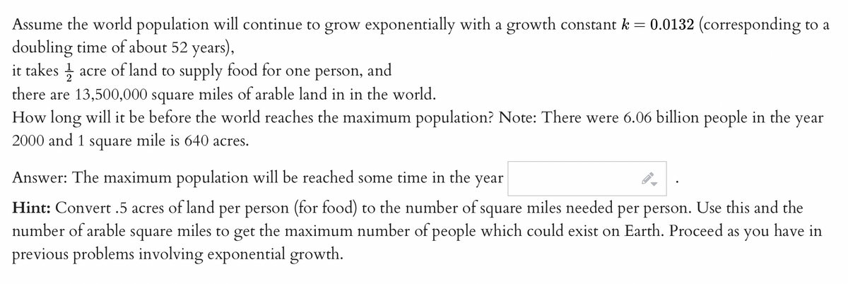 Assume the world population will continue to grow exponentially with a growth constant k = 0.0132 (corresponding to a
doubling time of about 52 years),
it takes acre of land to supply food for one person, and
there are 13,500,000 square miles of arable land in in the world.
How long will it be before the world reaches the maximum population? Note: There were 6.06 billion people in the year
2000 and 1 square mile is 640 acres.
Answer: The maximum population will be reached some time in the
year
Hint: Convert.5 acres of land per person (for food) to the number of square miles needed per person. Use this and the
number of arable square miles to get the maximum number of people which could exist on Earth. Proceed as you have in
previous problems involving exponential growth.
F