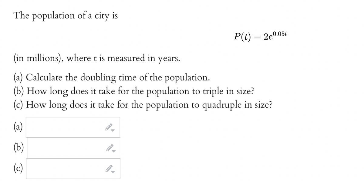 The population of a city is
(in millions), where t is measured in years.
(a) Calculate the doubling time of the population.
(b) How long does it take for the population to triple in size?
(c) How long does it take for the population to quadruple in size?
(a)
(b)
(c)
->
A
P(t) = 2e0.05t
←