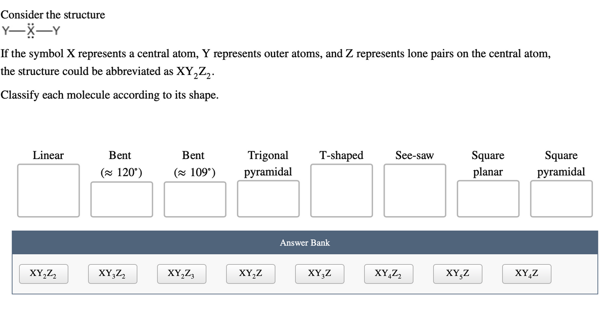 Consider the structure
Y-X-Y
If the symbol X represents a central atom, Y represents outer atoms, and Z represents lone pairs on the central atom,
the structure could be abbreviated as XY₂Z₂.
2
Classify each molecule according to its shape.
Linear
XY₂Z2
Bent
(≈ 120°)
XY3Z2
Bent
(≈ 109°)
XY₂Z3
Trigonal
pyramidal
XY₂Z
T-shaped
Answer Bank
XY3Z
See-saw
XY4Z2
XY-Z
Square
planar
Square
pyramidal
XY Z