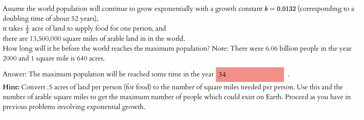 Assume the world population will continue to grow exponentially with a growth constant k = 0.0132 (corresponding to a
doubling time of about 52 years),
it takes acre of land to supply food for one person, and
there are 13,500,000 square miles of arable land in in the world.
How long will it be before the world reaches the maximum population? Note: There were 6.06 billion people in the year
2000 and 1 square mile is 640 acres.
Answer: The maximum population will be reached some time in the year 34
Hint: Convert .5 acres of land per person (for food) to the number of square miles needed per person. Use this and the
number of arable square miles to get the maximum number of people which could exist on Earth. Proceed as you have in
previous problems involving exponential growth.