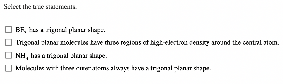Select the true statements.
BF, has a trigonal planar shape.
3
Trigonal planar molecules have three regions of high-electron density around the central atom.
NH3 has a trigonal planar shape.
Molecules with three outer atoms always have a trigonal planar shape.