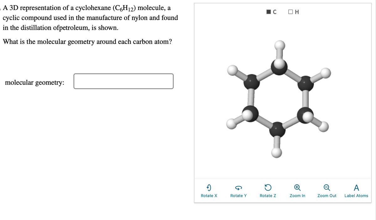 A 3D representation of a cyclohexane (C6H₁2) molecule, a
cyclic compound used in the manufacture of nylon and found
in the distillation ofpetroleum, is shown.
What is the molecular geometry around each carbon atom?
molecular geometry:
9
Rotate X
Rotate Y
C
D
Rotate Z
OH
Zoom In
Q
Zoom Out
A
Label Atoms