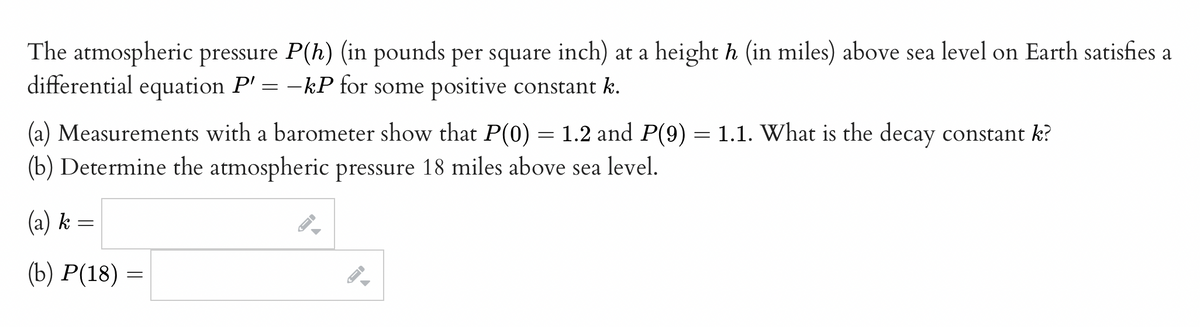 The atmospheric pressure P(h) (in pounds per square inch) at a height h (in miles) above sea level on Earth satisfies a
differential equation P'= -kP for some positive constant k.
(a) Measurements with a barometer show that P(0) = 1.2 and P(9) = 1.1. What is the decay constant k?
(b) Determine the atmospheric pressure 18 miles above sea level.
(a) k
(b) P(18) =
=
-
→