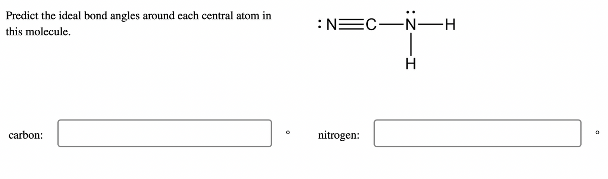 Predict the ideal bond angles around each central atom in
this molecule.
carbon:
O
: N=C—Ñ—H
nitrogen:
-I
H