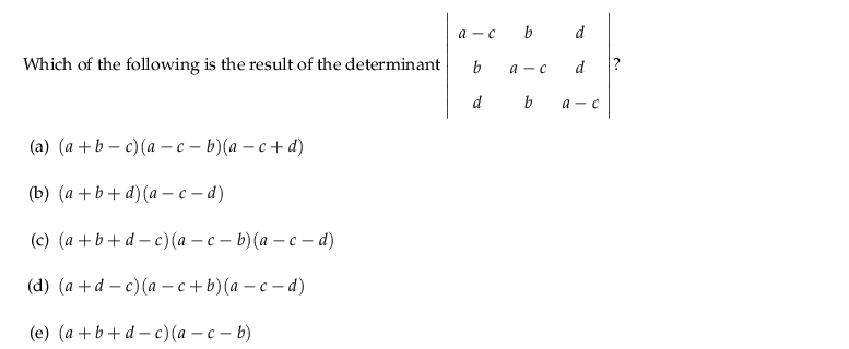 a -c b
d
Which of the following is the result of the determinant
b
а — с
d
?
d
b
а — с
(a) (а +b — с)(а — с - b) (а — с + d)
(b) (а +b+d)(а- с -d)
(c) (а +b+d - c) (а — с — b) (а — с - d)
(а) (а + d — с) (а —с + b) (а —с -d)
(е) (а +b +d-с) (а — с — b)
