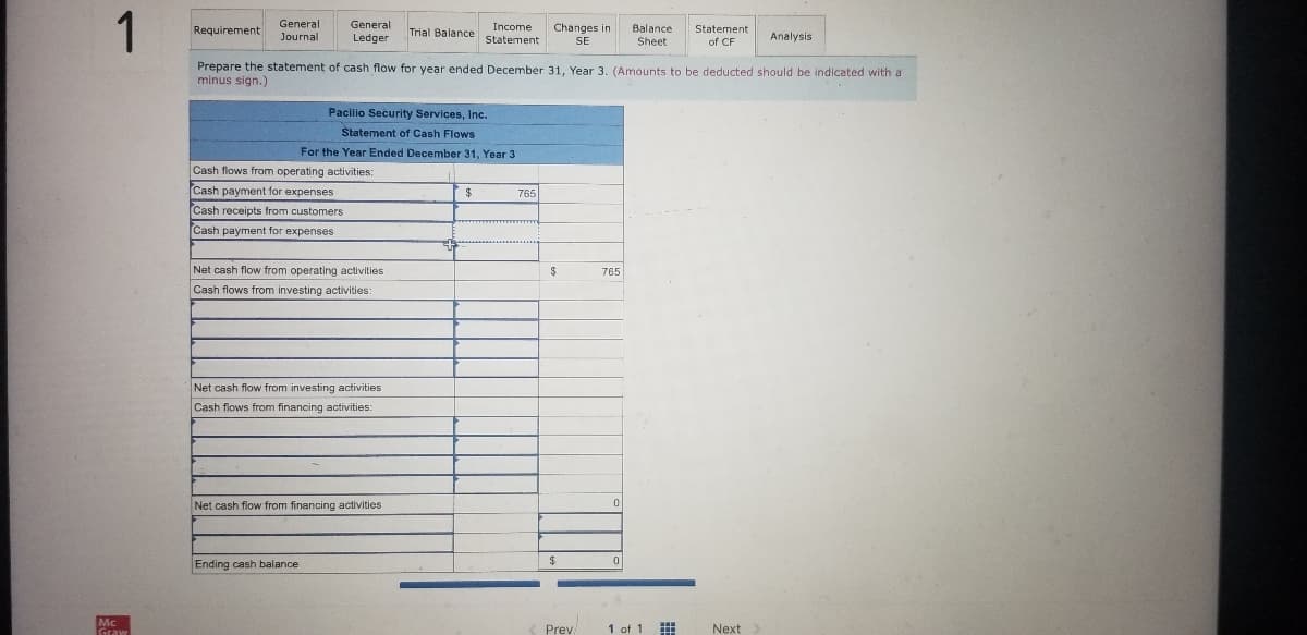 1
General
Journal
Requirement
General
Income
Changes in
Balance
Sheet
Statement
Trial Balance
Ledger
Statement
SE
of CF
Analysis
Prepare the statement of cash flow for year ended December 31, Year 3. (Amounts to be deducted should be indicated with a
minus sign.)
Pacilio Security Services, lInc.
Štatement of Cash Flows
For the Year Ended December 31, Year 3
Cash flows from operating activities:
Cash payment for expenses
Cash receipts from customers
765
Cash payment for expenses
Net cash flow from operating activities
765
Cash flows from investing activities:
Net cash flow from investing activities
Cash flows from financing activities:
Net cash flow from financing activities
Ending cash balance
Mc
Prev
1 of 1
Next
