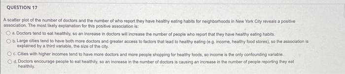 QUESTION 17
A scatter plot of the number of doctors and the number of who report they have healthy eating habits for neighborhoods in New York City reveais a positive
association. The most likely explanation for this positive association is:
O . Doctors tend to eat healthily, so an increase in doctors will increase the number of people who report that they have healthy eating habits.
Ob. Large cities tend to have both more doctors and greater access to factors that lead to healthy eating (e.g. income, healthy food stores), so the association is
explained by a third variable, the size of the city.
O. Chies with higher incomes tend to have more doctors and more people shopping for healthy foods, so income is the only confounding variable.
Od. Doctors encourage people to eat healthily, so an increase in the number of doctors is causing an increase in the number of people reporting they eat
healthily.
