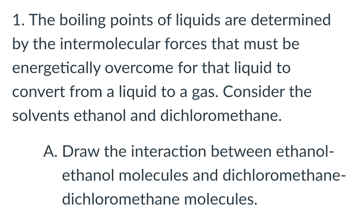 1. The boiling points of liquids are determined
by the intermolecular forces that must be
energetically overcome for that liquid to
convert from a liquid to a gas. Consider the
solvents ethanol and dichloromethane.
A. Draw the interaction between ethanol-
ethanol molecules and dichloromethane-
dichloromethane molecules.
