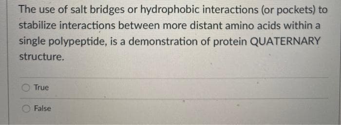 The use of salt bridges or hydrophobic interactions (or pockets) to
stabilize interactions between more distant amino acids within a
single polypeptide, is a demonstration of protein QUATERNARY
structure.
True
False
