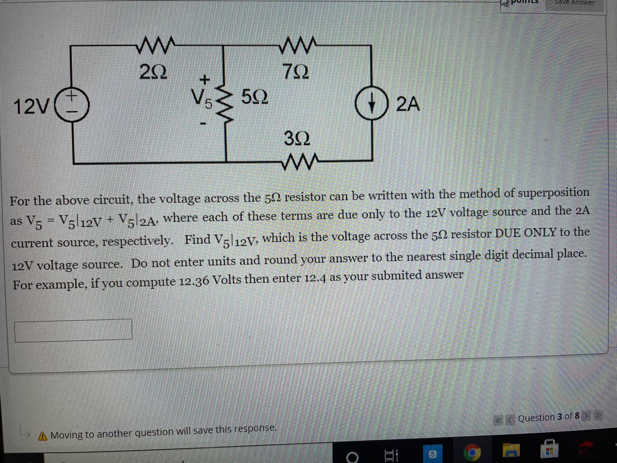 Save Answer
72
12V
V5
2A
32
For the above circuit, the voltage across the 50 resistor can be written with the method of superposition
as V = V5|12V + V=|2A, where each of these terms are due only to the 12V voltage source and the 2A
%3D
current source, respectively. Find Vl12V, which is the voltage across the 50 resistor DUE ONLY to the
12V voltage source. Do not enter units and round your answer to the nearest single digit decimal place.
For example, if you compute 12.36 Volts then enter 12.4 as your submited answer
« < Question 3 of 8 »
A Moving to another question will save this response.
