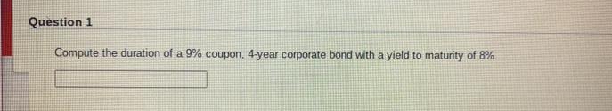 Question 1
Compute the duration of a 9% coupon, 4-year corporate bond with a yield to maturity of 8%.
