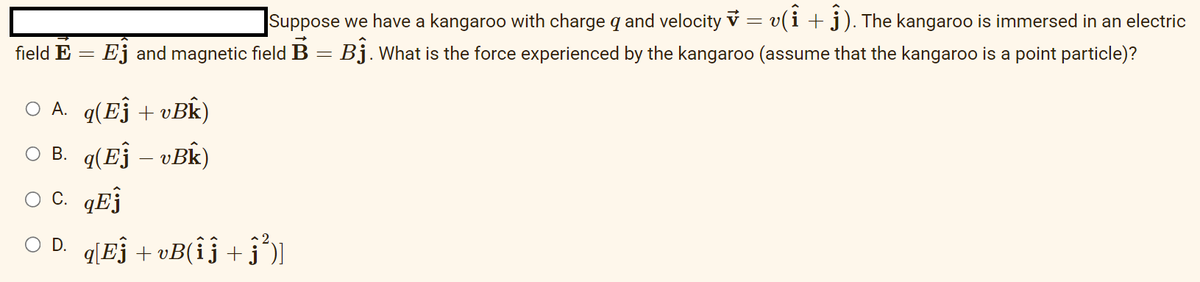 field E
=
Suppose we have a kangaroo with charge q and velocity v = v(Î + 1). The kangaroo is immersed in an electric
Ej and magnetic field B = Bĵ. What is the force experienced by the kangaroo (assume that the kangaroo is a point particle)?
○ A.
B.
O C. qEj
○ D. q[Eĵ +vB(îĵ +ĵ³)]
q(Eĵ + vBk)
q(Ej – vBk)