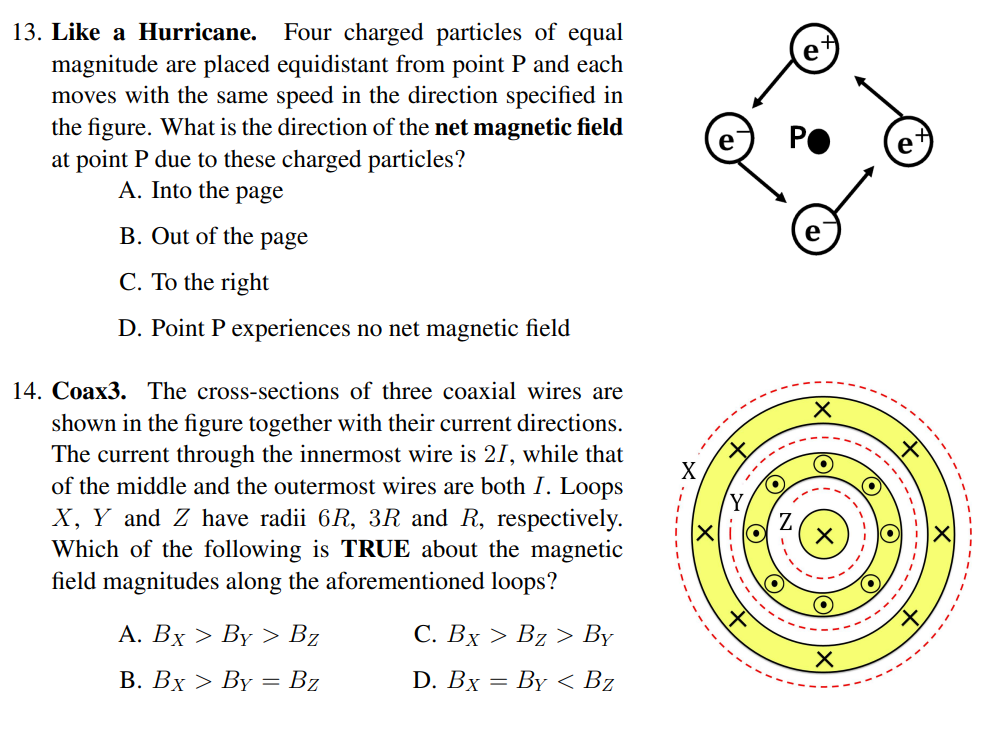 13. Like a Hurricane. Four charged particles of equal
magnitude are placed equidistant from point P and each
moves with the same speed in the direction specified in
the figure. What is the direction of the net magnetic field
at point P due to these charged particles?
A. Into the page
B. Out of the page
C. To the right
D. Point P experiences no net magnetic field
14. Coax3. The cross-sections of three coaxial wires are
shown in the figure together with their current directions.
The current through the innermost wire is 21, while that
of the middle and the outermost wires are both I. Loops
X, Y and Z have radii 6R, 3R and R, respectively.
Which of the following is TRUE about the magnetic
field magnitudes along the aforementioned loops?
A. Bx > By > Bz
B. Bx > By = Bz
C. Bx > Bz > By
D. Bx = By < Bz
O
e
X
O
X
----