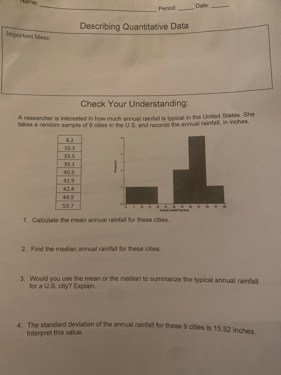 ime:
Date:
Period:
Describing Quantitative Data
Important Ideas:
Check Your Understanding:
A researcher is interested in how much annual rainfall is typical in the United States. She
takes a random sample of 9 cities in the U.S. and records the annual rainfall, in inches.
8.2
10.3
33.5
39.1
40.5
41.9
42.4
44.9
53.7
is
25 30
20
Annual rainfall (Inches)
10
35
1. Calculate the mean annual rainfall for these cities.
2. Find the median annual rainfall for these cities.
3. Would you use the mean or the median to summarize the typical annual rainfall
for a U.S. city? Explain.
4 The standard deviation of the annual rainfall for these 9 cities is 15.52 inches
Interpret this value.
