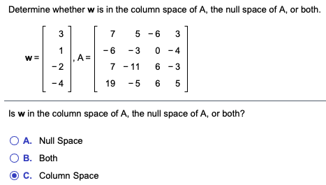 Determine whether w is in the column space of A, the null space of A, or both.
3
7
5 - 6
3
1
A =
-2
- 6
- 3
0 -4
w =
7 - 11
6 - 3
-4
19
- 5
6
Is w in the column space of A, the null space of A, or both?
O A. Null Space
О в. Both
C. Column Space
