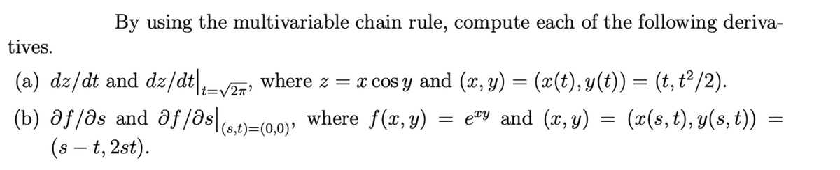 By using the multivariable chain rule, compute each of the following deriva-
tives.
(a) dz/dt and dz/dt|,v2; where z = x cos y and (x, y) = (x(t), y(t)) = (t, t²/2).
(b) af/əs and əf/ase}=(0,0); where f(x,y) = = =
(s – t, 2st).
ety and (x, y)
(x(s, t), y(s, t))
(s,t)=(0,0)' where f(x,y)
