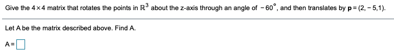 Give the 4x4 matrix that rotates the points in R° about the z-axis through an angle of - 60°, and then translates by p = (2, – 5,1).
Let A be the matrix described above. Find A.
A =
