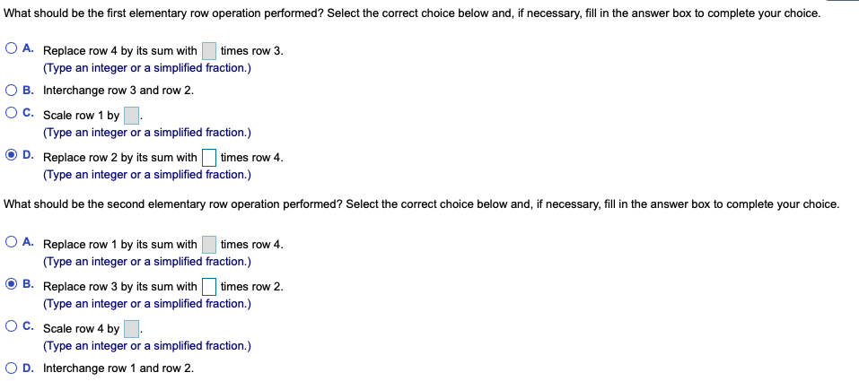 What should be the first elementary row operation performed? Select the correct choice below and, if necessary, fill in the answer box to complete your choice.
O A. Replace row 4 by its sum with
(Type an integer or a simplified fraction.)
B. Interchange row 3 and row 2.
OC. Scale row 1 by
(Type an integer or a simplified fraction.)
D. Replace row 2 by its sum with times row 4.
times row 3.
(Type an integer or a simplified fraction.)
What should be the second elementary row operation performed? Select the correct choice below and, if necessary, fill in the answer box to complete your choice.
O A. Replace row 1 by its sum with
(Type an integer or a simplified fraction.)
times row 4.
times row 2.
B. Replace row 3 by its sum with
(Type an integer or a simplified fraction.)
OC. Scale row 4 by
(Type an integer or a simplified fraction.)
O D. Interchange row 1 and row 2.
