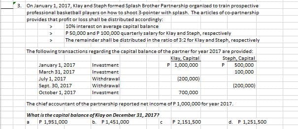 3. On January 1, 2017, Klay and Steph formed Splash Brother Partnership organized to train prospective
professional basketball players on how to shoot 3-pointer with splash. The articles of co-partnership
provides that profit or loss shall be distributed accordingly:
10% interest on average capital balance
P 50,000 and P 100,000 quarterly salary for Klay and Steph, respectively
The remainder shall be distributed in the ratio of 3:2 for Klay and Steph, respectively
The following transactions regarding the capital balance of the partner for year 2017 are provided:
Steph, Capital
Klay, Capital
P 1,000,000
January 1, 2017
Investment
P
500,000
March 31, 2017
Investment
100,000
July 1, 2017
Sept. 30, 2017
October 1, 2017
Withdrawal
(200,000)
Withdrawal
(200,000)
Investment
700,000
The chief accountant of the partnership reported net income of P 1,000,000 for year 2017.
What is the capital balance of Klay on December 31, 2017?
P 1,951,000
ь. Р1,451,00
P 2,151,500
d. P 1,251,500
a
