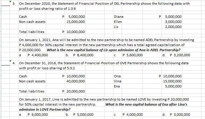 3.
On December 2020, the Statement of Financial Position of DEL Partnership shows the following data with
profit or loss sharing ratio of 1:3:6
Cash
P 5,000,000
P 5,000,000
Diane
Non cash assets
15,000,000
Ellen
3,000,000
Liz
2,000,000
Total liabilities
P 10,000,000
On January 1, 2021, Ana will be admitted to the new partnership to be named ADEL Partnership by investing
P 4,000,000 for 30% capital interest in the new partnership which has a total agreed capitalization of
P 20,000,000. what is the new capital balance of Liz upon admission of Ana in ADEL Partnership?
a P 4,400,000
b. P 8,400,000
C P 5,600,000
d. P 3,200,000
4. On December 31, 2016, the Statement of Financial Position of OVE Partnership shows the following data
with profit or loss sharing of 5:3:2
Cash
P 10,000,000
P 10,000,000
Ona
Non cash assets
40,000,000
Vina
15,000,000
Ena
5,000,000
Total liabilities
P 20,000,000
On January 1, 2017, Lina is admitted to the new partnership to be named LOVE by investing P 20,000,000
for 50% capital interest in the new partnership.
admission in LOVE Partnership?
P 6,000,000
What is the new capital balance of Ena after Lina's
b. Р 5,000,000
P 4,000,000
d. P 3,000,000
a
P.

