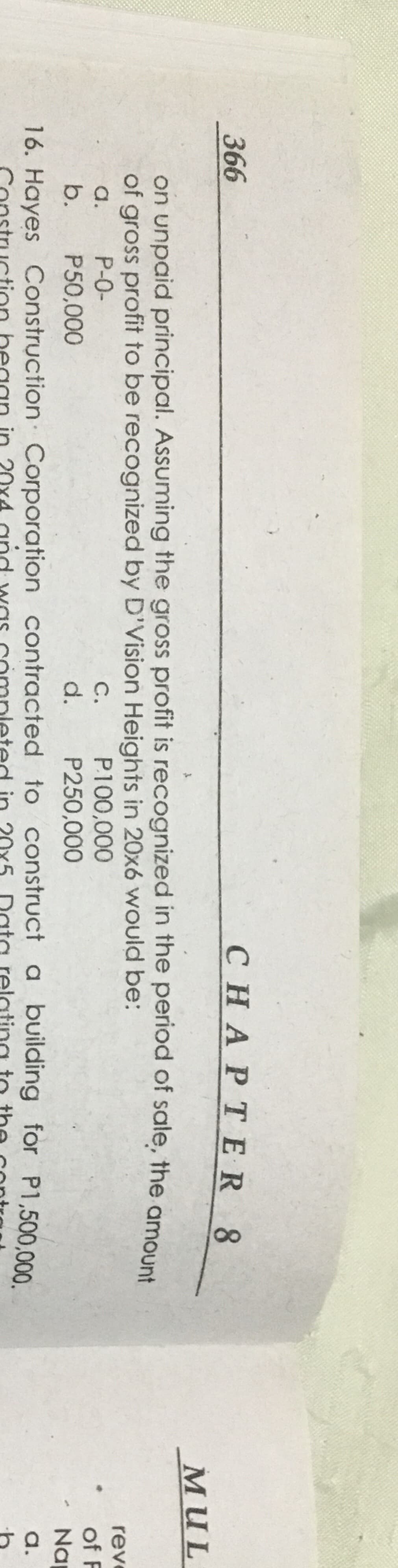 366
CНAPТER 8
мUL
on unpaid principal. Assuming the gross profit is recognized in the period of sale, the amount
of gross profit to be recognized by D'Vision Heights in 20x6 would be:
reve
a.
P-0-
P100,000
С.
d.
of F
b.
P50,000
P250,000
Na
16. Hayes Construction Corporation contracted to construct a building for P1,500,000
a.
20x
