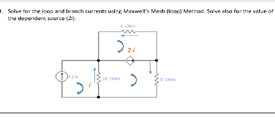 . Solve for the loop and branch currents using Maxwell's Mesh (loop) Method. Solve also for the value of
the dependent source (2i).
4 Ohm
2 i
12A
20 Ohm
8 Ohm
