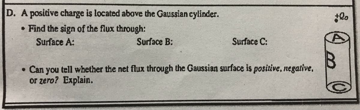 D. A positive charge is located above the Gaussian cylinder.
• Find the sign of the flux through:
Surface A:
(1)
Surface B:
Surface C:
• Can you tell whether the net flux through the Gaussian surface is positive, negative,
or zero? Explain.
