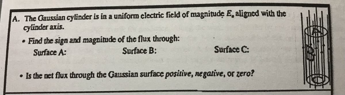 A. The Gaussian cylinder is in a uniform electric field of magnitude E, aligned with the
cylinder axis.
• Find the sign and magnitude of the flux through:
Surface A:
Surface B:
Surface C:
• Is the net flux through the Gaussian surface positive, negative, or zero?
