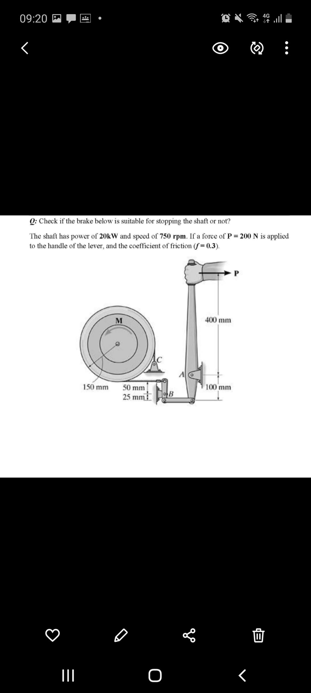 4G
09:20 M
Q: Check if the brake below is suitable for stopping the shaft or not?
The shaft has power of 20kW and speed of 750 rpm. If a force of P = 200 N is applied
to the handle of the lever, and the coefficient of friction (f 0.3).
M
400 mm
150 mm
50 mm
100 mm
25 mm
