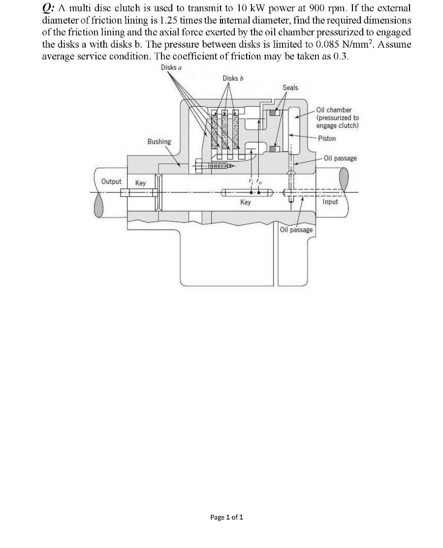 Q: A multi disc clutch is used to transmit to 10 kW power at 900 rpm. If the external
diameter of friction lining is 1.25 times the internal diameter, find the required dimensions
of the friction lining and the axial force exerted by the oil chamber pressurized to engaged
the disks a with disks b. The pressure between disks is limited to 0.085 N/mm?. Assume
average service condition. The coefficient of friction may be taken as 0.3.
Disks a
Disks b
Seals
Oil chamber
(pressurized to
engage clutch)
Piston
Bushing
Oil passage
Output
Key
Key
Input
Oil passage
Page 1 of 1
