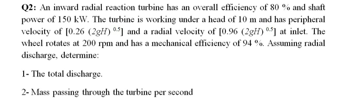 Q2: An inward radial reaction turbine has an overall efficiency of 80 % and shaft
power of 150 kW. The turbine is working under a head of 10 m and has peripheral
velocity of [0.26 (2gH) 05] and a radial velocity of [0.96 (2gH) 0.5] at inlet. The
wheel rotates at 200 rpm and has a mechanical efficiency of 94 %. Assuming radial
discharge, determine:
1- The total discharge.
2- Mass passing through the turbine
per
second
