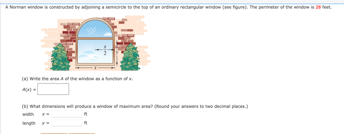 A Norman window is constructed by adjoining a semicircle to the top of an ordinary rectangular window (see figure). The perimeter of the window is 28 feet.
(a) Write the area A of the window as a function of x.
A(x)
(b) What dimensions will produce a window of maximum area? (Round your answers to two decimal places.)
width
X =
ft
length
y =
ft
