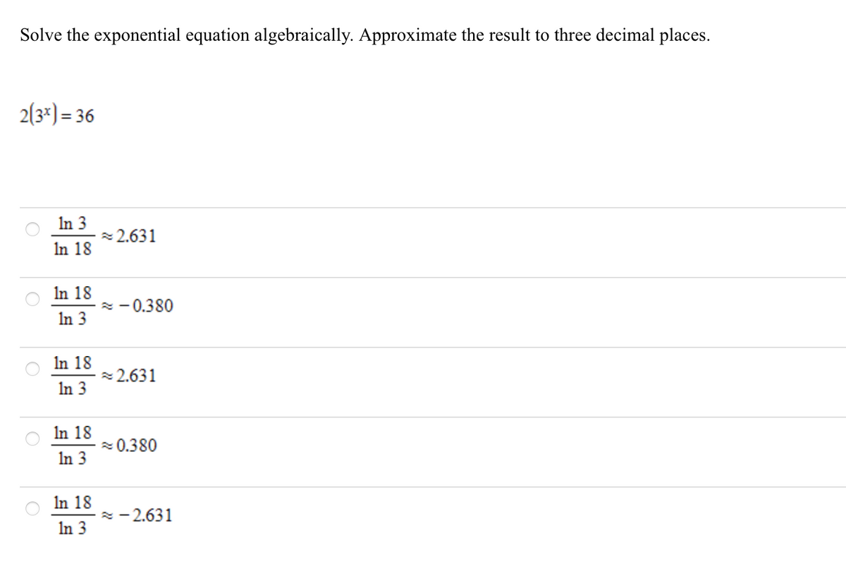 Solve the exponential equation algebraically. Approximate the result to three decimal places.
2(3*) = 36
%3D
In 3
z 2.631
In 18
In 18
* - 0.380
In 3
In 18
z 2.631
In 3
In 18
z 0.380
In 3
In 18
z - 2.631
In 3
