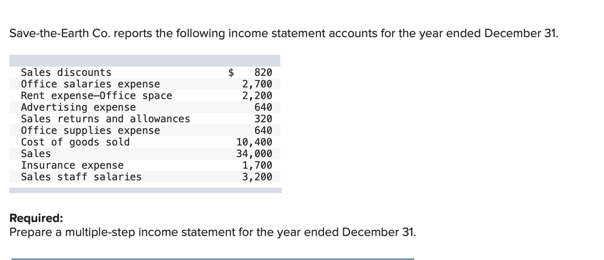 Save-the-Earth Co. reports the following income statement accounts for the year ended December 31.
Sales discounts
Office salaries expense
Rent expense-Office space
Advertising expense
Sales returns and allowances
Office supplies expense
Cost of goods sold
Sales
Insurance expense
Sales staff salaries
$
820
2,700
2,200
640
320
640
10,400
34,000
1,700
3,200
Required:
Prepare a multiple-step income statement for the year ended December 31.
