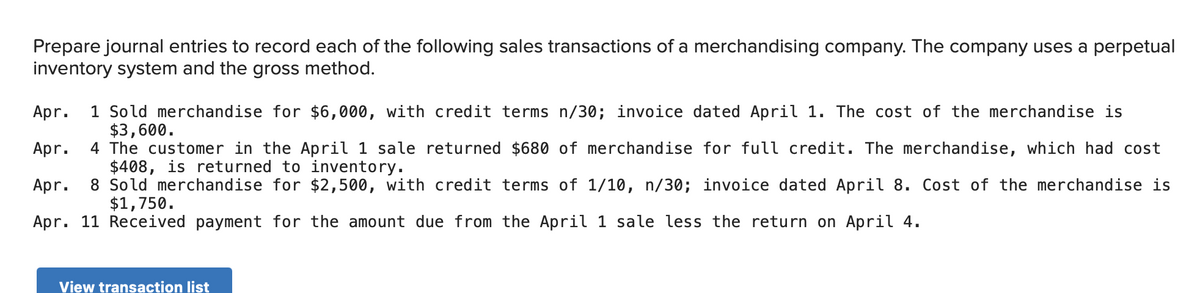Prepare journal entries to record each of the following sales transactions of a merchandising company. The company uses a perpetual
inventory system and the gross method.
1 Sold merchandise for $6,000, with credit terms n/30; invoice dated April 1. The cost of the merchandise is
$3,600.
4 The customer in the April 1 sale returned $680 of merchandise for full credit. The merchandise, which had cost
$408, is returned to inventory.
8 Sold merchandise for $2,500, with credit terms of 1/10, n/30; invoice dated April 8. Cost of the merchandise is
$1,750.
Apr.
Apr.
Apr.
Apr. 11 Received payment for the amount due from the April 1 sale less the return on April 4.
View transaction list
