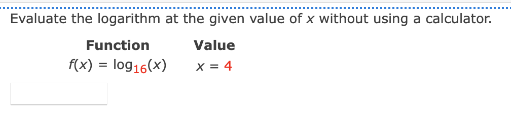 Evaluate the logarithm at the given value of x without using a calculator.
Function
Value
f(x) = log16(x)
X = 4
%3D
