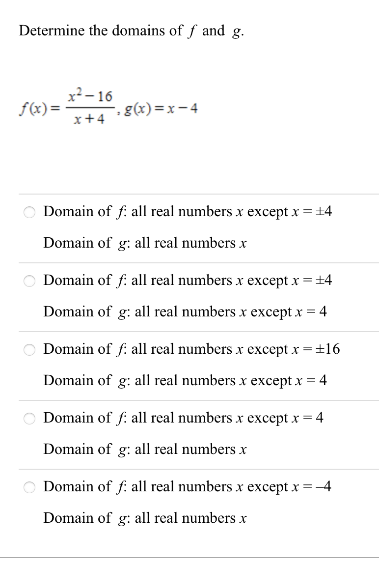 Determine the domains of f and g.
x² – 16
-, g(x)=x-4
f(x) =
x+4
Domain of f: all real numbers x except x = ±4
Domain of g: all real numbers x
Domain of f: all real numbers x except x = ±4
Domain of g: all real numbers x except x = 4
Domain of f: all real numbers x except x =±16
Domain of g: all real numbers x except x =4
Domain of f: all real numbers x except x =4
Domain of g: all real numbers x
Domain of f: all real numbers x except x =-4
Domain of g: all real numbers x
