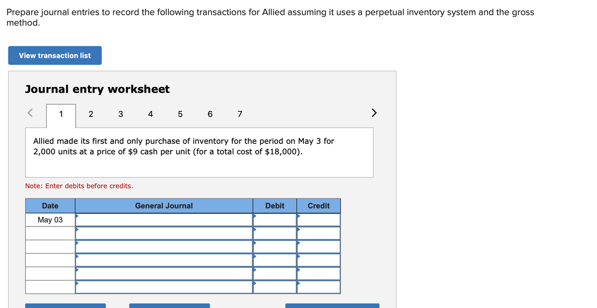 Prepare journal entries to record the following transactions for Allied assuming it uses a perpetual inventory system and the gross
method.
View transaction list
Journal entry worksheet
1
3
4 5 6 7
Allied made its first and only purchase of inventory for the period on May 3 for
2,000 units at a price of $9 cash per unit (for a total cost of $18,000).
Note: Enter debits before credits.
Date
General Journal
Debit
Credit
May 03
