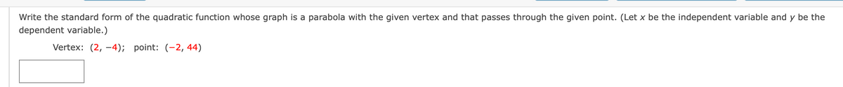 Write the standard form of the quadratic function whose graph is a parabola with the given vertex and that passes through the given point. (Let x be the independent variable and y be the
dependent variable.)
Vertex: (2, -4);
point: (-2, 44)
