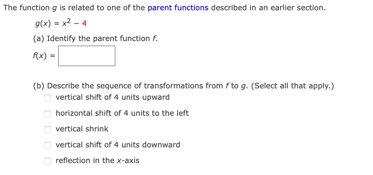 The function g is related to one of the parent functions described in an earlier section.
g(x) = x2 – 4
(a) Identify the parent function f.
f(x) :
(b) Describe the sequence of transformations from f to g. (Select all that apply.)
vertical shift of 4 units upward
horizontal shift of 4 units to the left
vertical shrink
vertical shift of 4 units downward
O reflection in the x-axis
O O O OO
