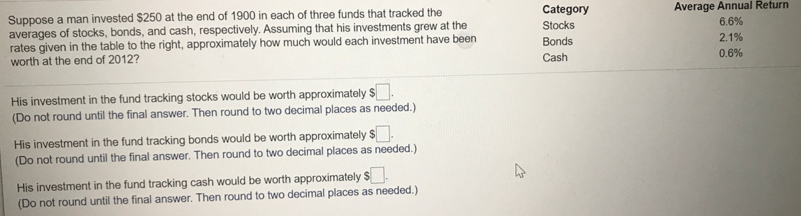 Suppose a man invested $250 at the end of 1900 in each of three funds that tracked the
averages of stocks, bonds, and cash, respectively. Assuming that his investments grew at the
rates given in the table to the right, approximately how much would each investment have been
worth at the end of 2012?
Category
Average Annual Return
Stocks
6.6%
Bonds
2.1%
Cash
0.6%
His investment in the fund tracking stocks would be worth approximately $
(Do not round until the final answer. Then round to two decimal places as needed.)
His investment in the fund tracking bonds would be worth approximately $
(Do not round until the final answer. Then round to two decimal places as needed.)
His investment in the fund tracking cash would be worth approximately $
(Do not round until the final answer. Then round to two decimal places as needed.)
