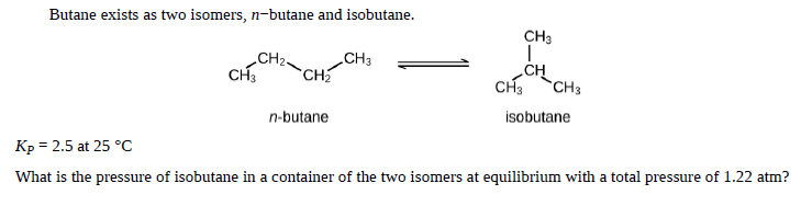 Butane exists as two isomers, n-butane and isobutane.
CH3
CH2-
CH3
CH3
CH
CH
CH3
CH3
n-butane
isobutane
Kp = 2.5 at 25 °C
What is the pressure of isobutane in a container of the two isomers at equilibrium with a total pressure of 1.22 atm?

