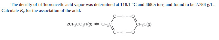 The density of trifluoroacetic acid vapor was determined at 118.1 °C and 468.5 torr, and found to be 2.784 g/L.
Calculate K, for the association of the acid.
0-H...O
2CF,CO,H(g) = CF;C
CF,C(g)
O----H-O
